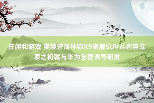 庄闲和游戏 奕境曾清林称X9旗舰SUV从名目立项之初就与华为全程诱导研发