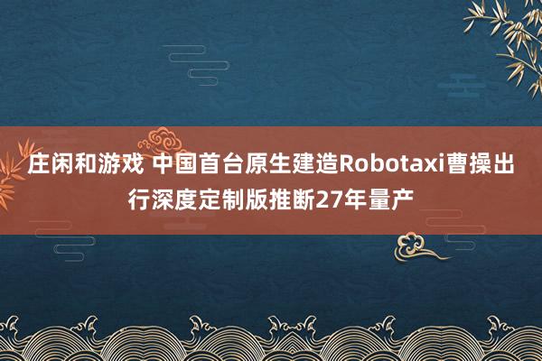 庄闲和游戏 中国首台原生建造Robotaxi曹操出行深度定制版推断27年量产