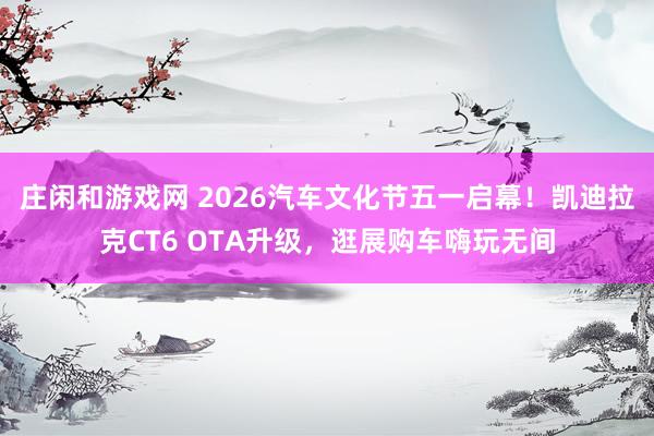 庄闲和游戏网 2026汽车文化节五一启幕！凯迪拉克CT6 OTA升级，逛展购车嗨玩无间