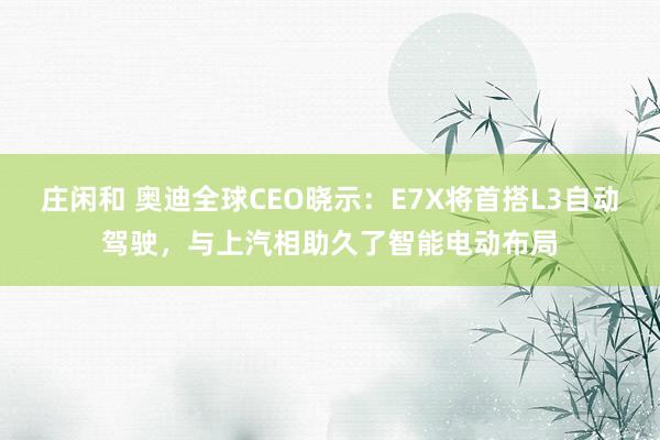 庄闲和 奥迪全球CEO晓示：E7X将首搭L3自动驾驶，与上汽相助久了智能电动布局