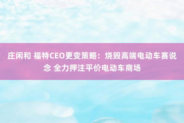 庄闲和 福特CEO更变策略：烧毁高端电动车赛说念 全力押注平价电动车商场