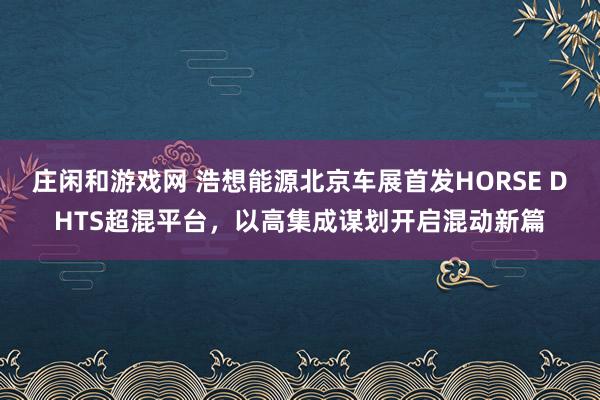 庄闲和游戏网 浩想能源北京车展首发HORSE DHTS超混平台，以高集成谋划开启混动新篇