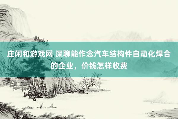 庄闲和游戏网 深聊能作念汽车结构件自动化焊合的企业，价钱怎样收费