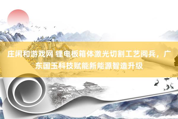 庄闲和游戏网 锂电板箱体激光切割工艺阅兵，广东国玉科技赋能新能源智造升级