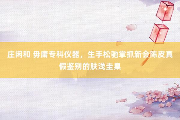 庄闲和 毋庸专科仪器，生手松驰掌抓新会陈皮真假鉴别的肤浅圭臬