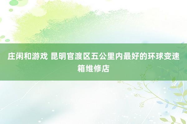 庄闲和游戏 昆明官渡区五公里内最好的环球变速箱维修店