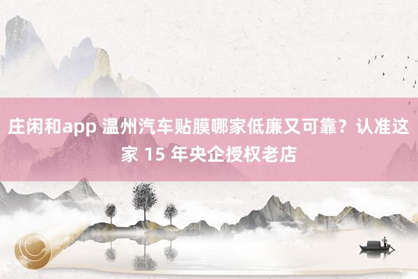 庄闲和app 温州汽车贴膜哪家低廉又可靠？认准这家 15 年央企授权老店