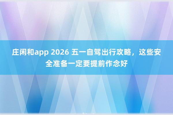 庄闲和app 2026 五一自驾出行攻略，这些安全准备一定要提前作念好