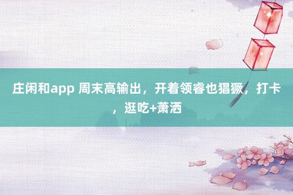 庄闲和app 周末高输出，开着领睿也猖獗，打卡，逛吃+萧洒