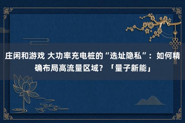 庄闲和游戏 大功率充电桩的“选址隐私”：如何精确布局高流量区域？「量子新能」