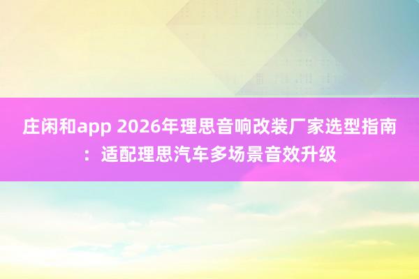 庄闲和app 2026年理思音响改装厂家选型指南：适配理思汽车多场景音效升级