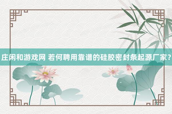 庄闲和游戏网 若何聘用靠谱的硅胶密封条起源厂家？