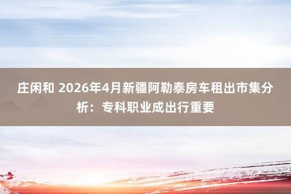 庄闲和 2026年4月新疆阿勒泰房车租出市集分析：专科职业成出行重要