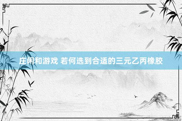 庄闲和游戏 若何选到合适的三元乙丙橡胶