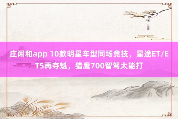 庄闲和app 10款明星车型同场竞技，星途ET/ET5再夺魁，猎鹰700智驾太能打