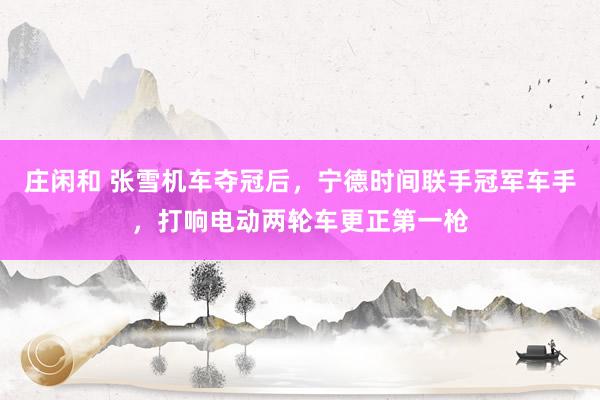 庄闲和 张雪机车夺冠后，宁德时间联手冠军车手，打响电动两轮车更正第一枪