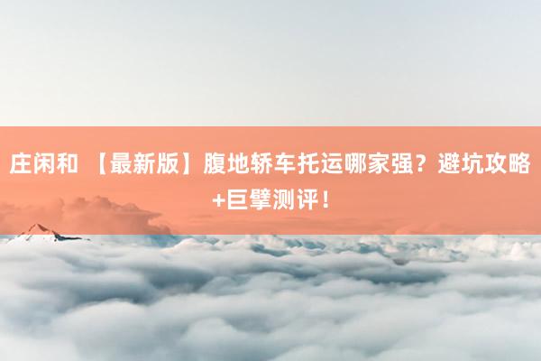 庄闲和 【最新版】腹地轿车托运哪家强？避坑攻略+巨擘测评！