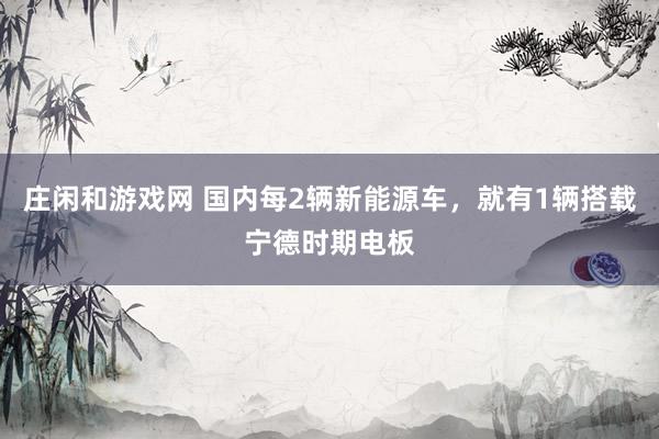 庄闲和游戏网 国内每2辆新能源车，就有1辆搭载宁德时期电板