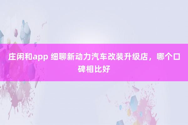 庄闲和app 细聊新动力汽车改装升级店，哪个口碑相比好