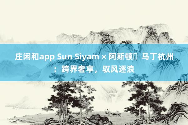 庄闲和app Sun Siyam × 阿斯顿・马丁杭州：跨界奢享，驭风逐浪