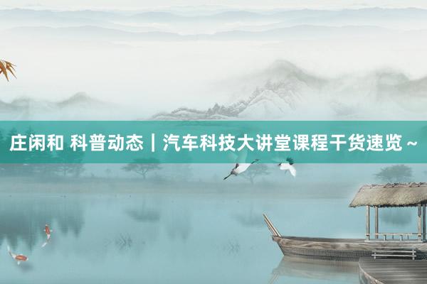 庄闲和 科普动态｜汽车科技大讲堂课程干货速览～