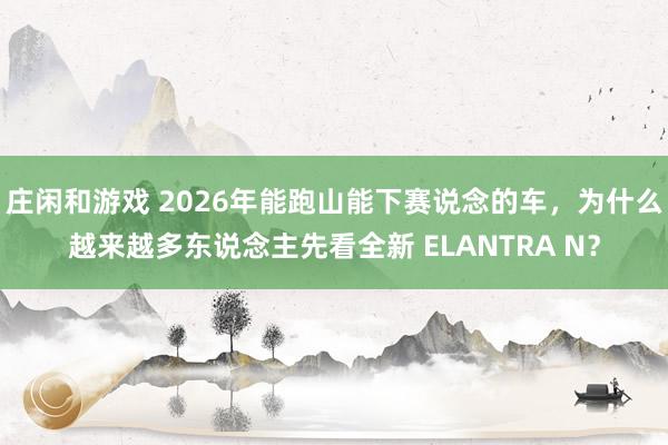 庄闲和游戏 2026年能跑山能下赛说念的车，为什么越来越多东说念主先看全新 ELANTRA N？