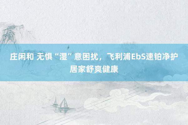 庄闲和 无惧“湿”意困扰，飞利浦EbS速铂净护居家舒爽健康