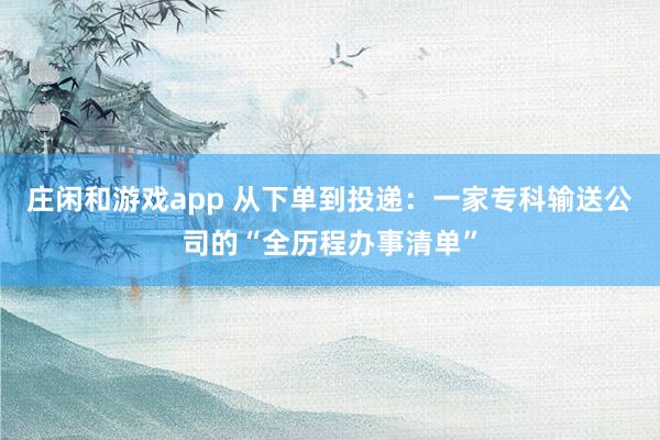 庄闲和游戏app 从下单到投递：一家专科输送公司的“全历程办事清单”