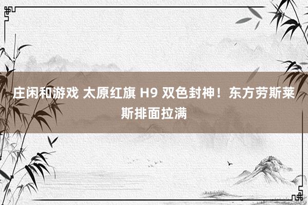 庄闲和游戏 太原红旗 H9 双色封神！东方劳斯莱斯排面拉满