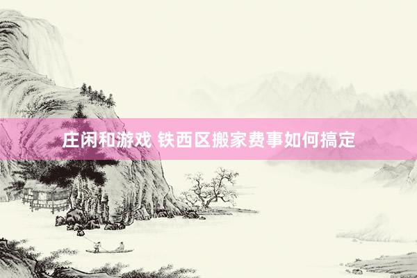 庄闲和游戏 铁西区搬家费事如何搞定