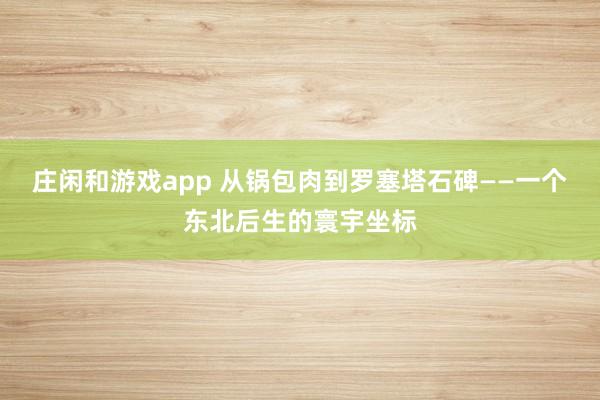 庄闲和游戏app 从锅包肉到罗塞塔石碑——一个东北后生的寰宇坐标