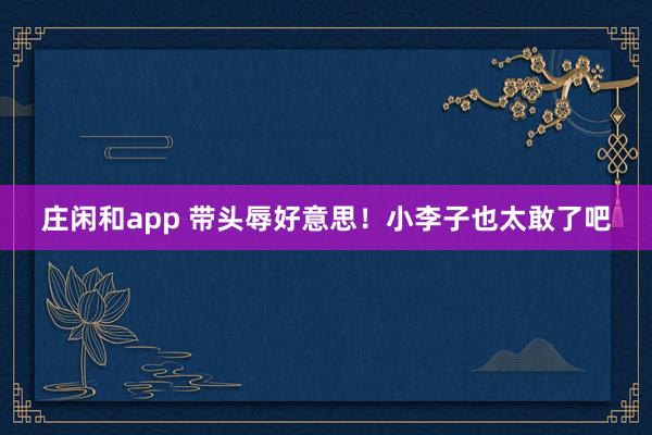庄闲和app 带头辱好意思！小李子也太敢了吧