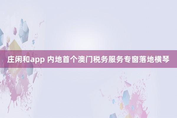 庄闲和app 内地首个澳门税务服务专窗落地横琴