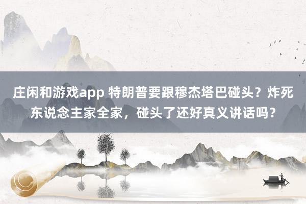 庄闲和游戏app 特朗普要跟穆杰塔巴碰头？炸死东说念主家全家，碰头了还好真义讲话吗？