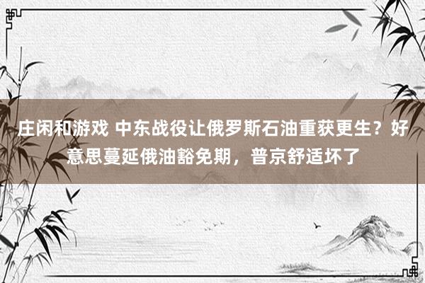 庄闲和游戏 中东战役让俄罗斯石油重获更生？好意思蔓延俄油豁免期，普京舒适坏了