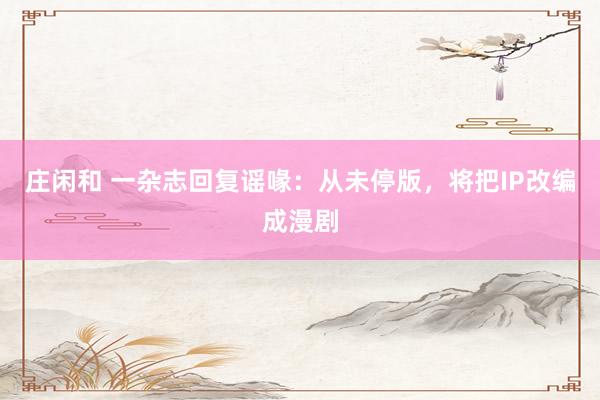 庄闲和 一杂志回复谣喙：从未停版，将把IP改编成漫剧