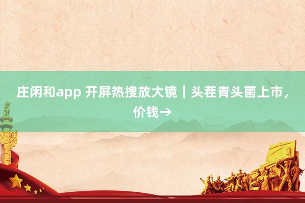 庄闲和app 开屏热搜放大镜｜头茬青头菌上市，价钱→
