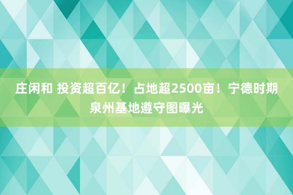 庄闲和 投资超百亿！占地超2500亩！宁德时期泉州基地遵守图曝光