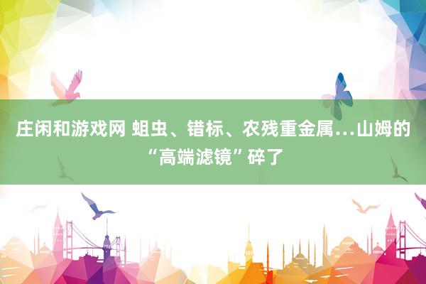 庄闲和游戏网 蛆虫、错标、农残重金属…山姆的“高端滤镜”碎了
