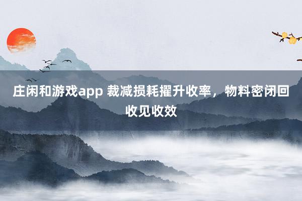 庄闲和游戏app 裁减损耗擢升收率，物料密闭回收见收效