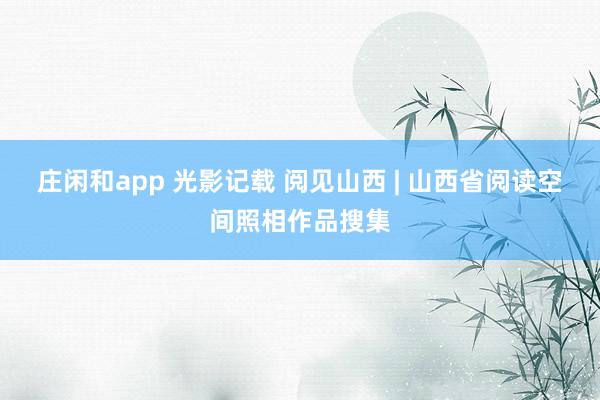 庄闲和app 光影记载 阅见山西 | 山西省阅读空间照相作品搜集