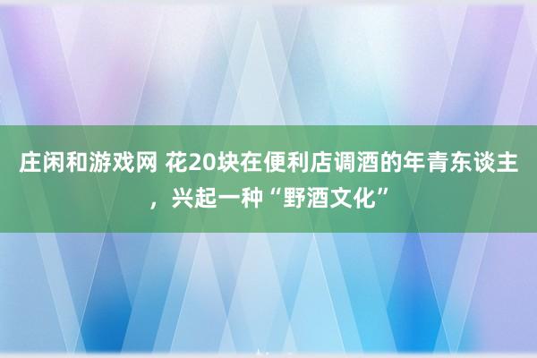 庄闲和游戏网 花20块在便利店调酒的年青东谈主，兴起一种“野酒文化”