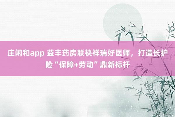 庄闲和app 益丰药房联袂祥瑞好医师，打造长护险“保障+劳动”鼎新标杆