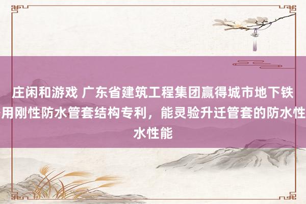 庄闲和游戏 广东省建筑工程集团赢得城市地下铁路用刚性防水管套结构专利，能灵验升迁管套的防水性能
