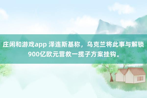 庄闲和游戏app 泽连斯基称，乌克兰将此事与解锁900亿欧元营救一揽子方案挂钩。