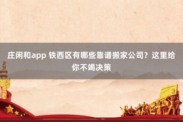 庄闲和app 铁西区有哪些靠谱搬家公司？这里给你不竭决策