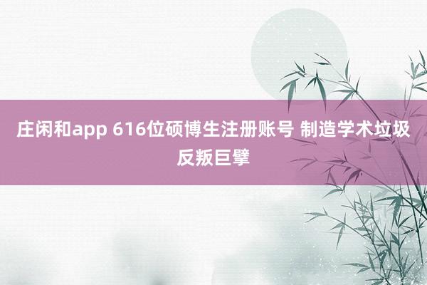 庄闲和app 616位硕博生注册账号 制造学术垃圾反叛巨擘