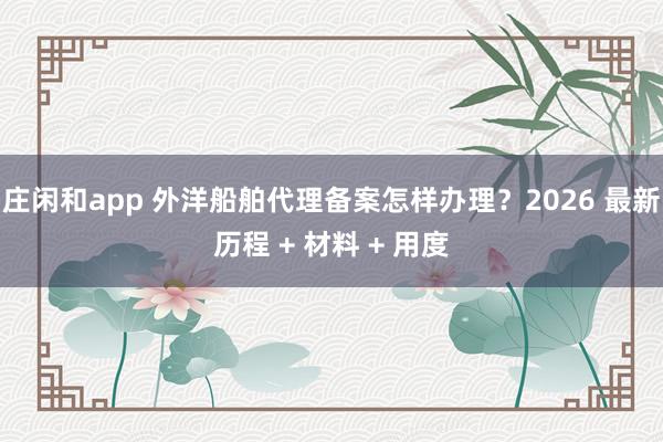 庄闲和app 外洋船舶代理备案怎样办理？2026 最新历程 + 材料 + 用度