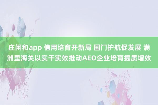 庄闲和app 信用培育开新局 国门护航促发展 满洲里海关以实干实效推动AEO企业培育提质增效