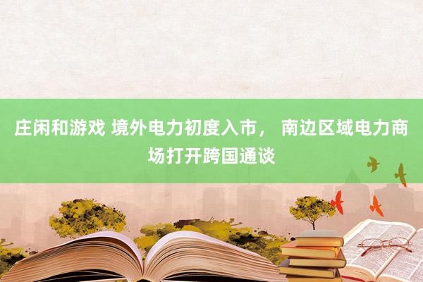 庄闲和游戏 境外电力初度入市， 南边区域电力商场打开跨国通谈